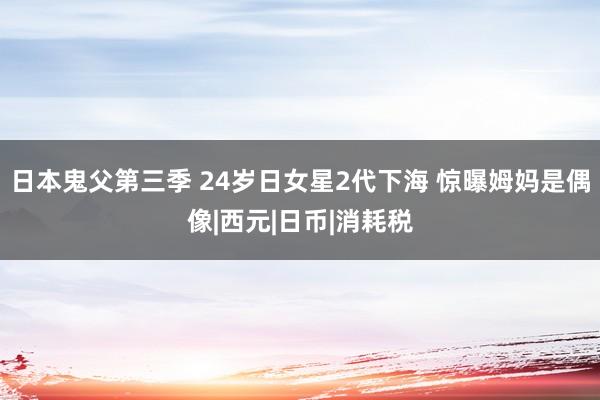 日本鬼父第三季 24岁日女星2代下海 惊曝姆妈是偶像|西元|日币|消耗税