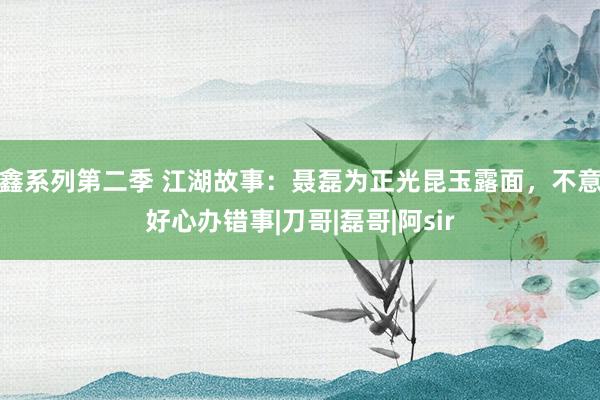 鑫系列第二季 江湖故事：聂磊为正光昆玉露面，不意好心办错事|刀哥|磊哥|阿sir