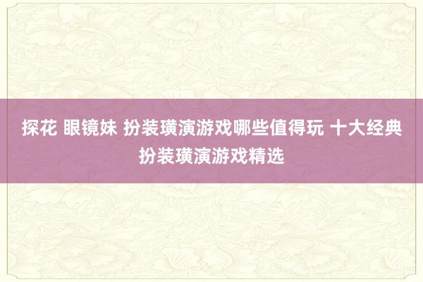 探花 眼镜妹 扮装璜演游戏哪些值得玩 十大经典扮装璜演游戏精选