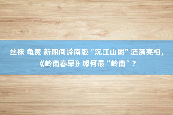 丝袜 龟责 新期间岭南版“沉江山图”涟漪亮相，《岭南春早》缘何最“岭南”？