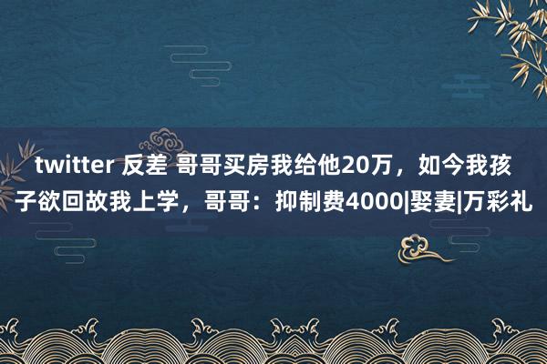 twitter 反差 哥哥买房我给他20万，如今我孩子欲回故我上学，哥哥：抑制费4000|娶妻|万彩礼