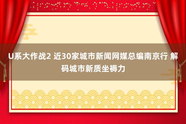 U系大作战2 近30家城市新闻网媒总编南京行 解码城市新质坐褥力