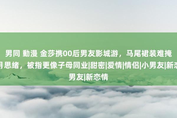 男同 動漫 金莎携00后男友影城游，马尾裙装难掩岁月思绪，被指更像子母同业|甜密|爱情|情侣|小男友|新恋情