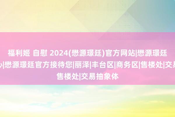 福利姬 自慰 2024(懋源璟廷)官方网站|懋源璟廷售楼中心|懋源璟廷官方接待您|丽泽|丰台区|商务区|售楼处|交易抽象体