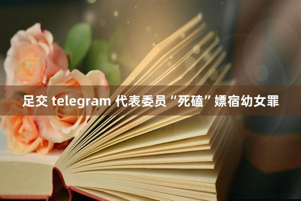 足交 telegram 代表委员“死磕”嫖宿幼女罪