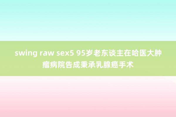 swing raw sex5 95岁老东谈主在哈医大肿瘤病院告成秉承乳腺癌手术