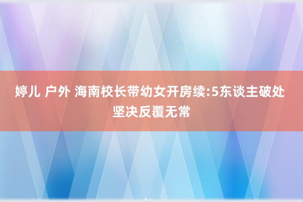 婷儿 户外 海南校长带幼女开房续:5东谈主破处 坚决反覆无常