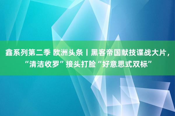 鑫系列第二季 欧洲头条丨黑客帝国献技谍战大片，“清洁收罗”接头打脸“好意思式双标”