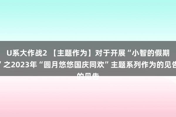 U系大作战2 【主题作为】对于开展“小智的假期”之2023年“圆月悠悠国庆同欢”主题系列作为的见告