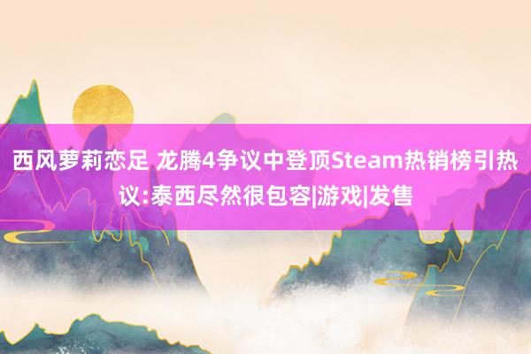 西风萝莉恋足 龙腾4争议中登顶Steam热销榜引热议:泰西尽然很包容|游戏|发售