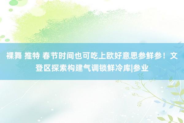 裸舞 推特 春节时间也可吃上欧好意思参鲜参！文登区探索构建气调锁鲜冷库|参业