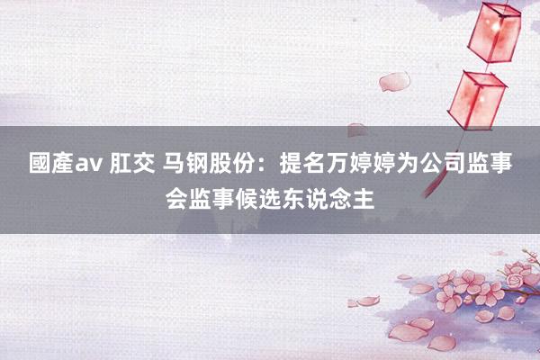 國產av 肛交 马钢股份：提名万婷婷为公司监事会监事候选东说念主