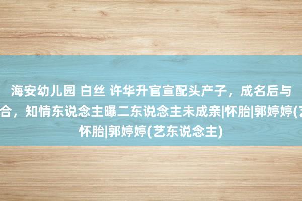 海安幼儿园 白丝 许华升官宣配头产子，成名后与前女婷婷复合，知情东说念主曝二东说念主未成亲|怀胎|郭婷婷(艺东说念主)