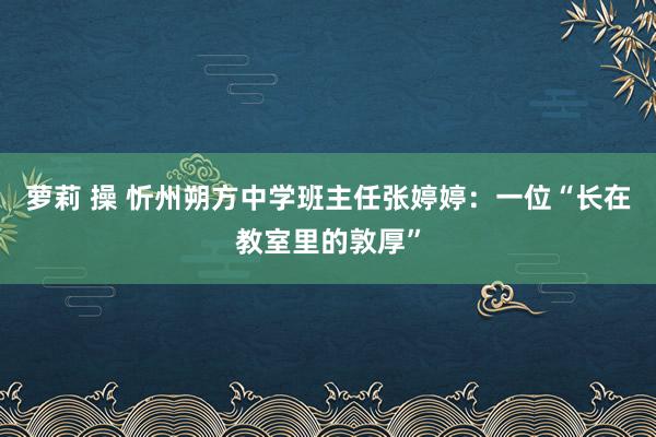 萝莉 操 忻州朔方中学班主任张婷婷：一位“长在教室里的敦厚”