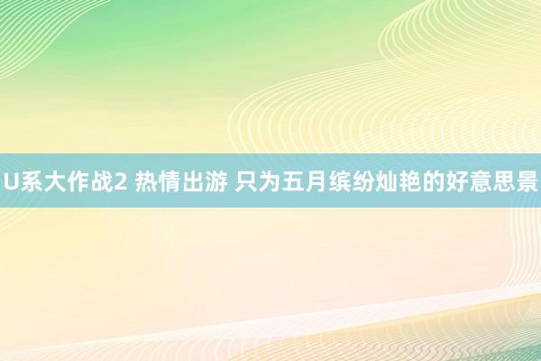 U系大作战2 热情出游 只为五月缤纷灿艳的好意思景