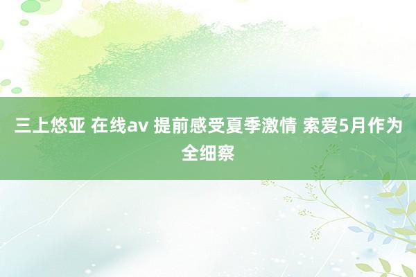 三上悠亚 在线av 提前感受夏季激情 索爱5月作为全细察