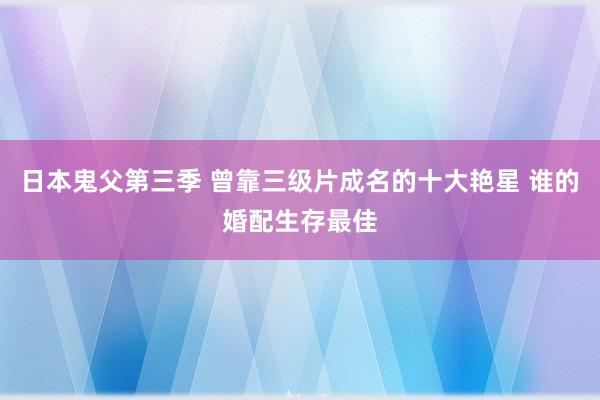 日本鬼父第三季 曾靠三级片成名的十大艳星 谁的婚配生存最佳