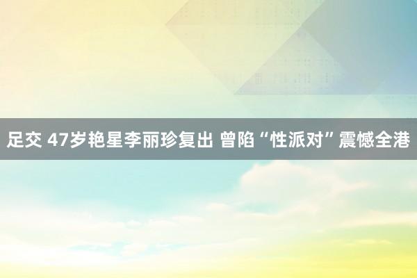 足交 47岁艳星李丽珍复出 曾陷“性派对”震憾全港