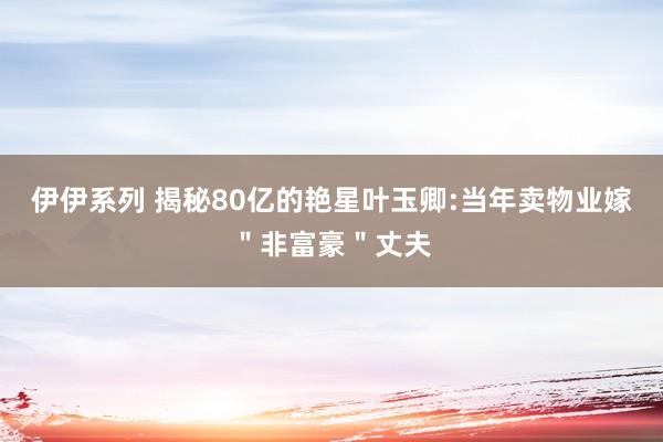 伊伊系列 揭秘80亿的艳星叶玉卿:当年卖物业嫁＂非富豪＂丈夫