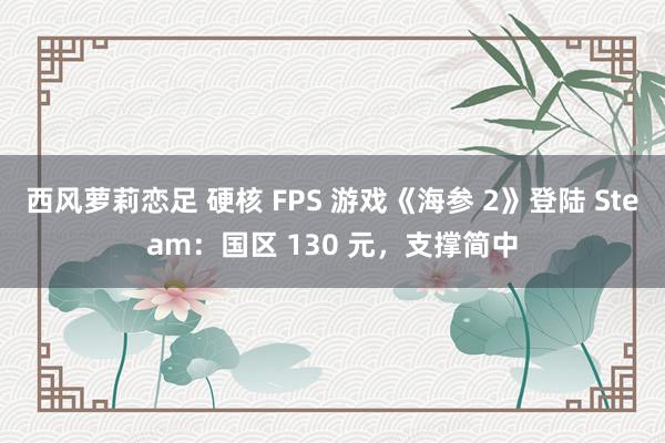 西风萝莉恋足 硬核 FPS 游戏《海参 2》登陆 Steam：国区 130 元，支撑简中