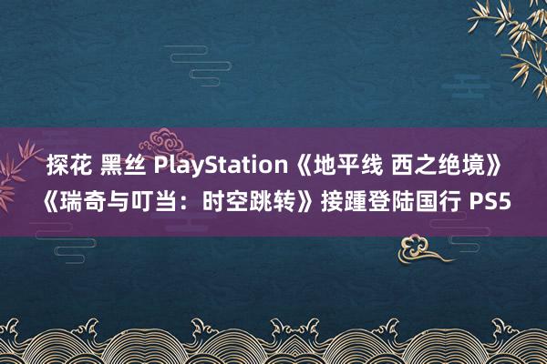 探花 黑丝 PlayStation《地平线 西之绝境》《瑞奇与叮当：时空跳转》接踵登陆国行 PS5