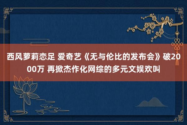 西风萝莉恋足 爱奇艺《无与伦比的发布会》破2000万 再掀杰作化网综的多元文娱欢叫