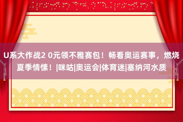 U系大作战2 0元领不雅赛包！畅看奥运赛事，燃烧夏季情愫！|咪咕|奥运会|体育迷|塞纳河水质