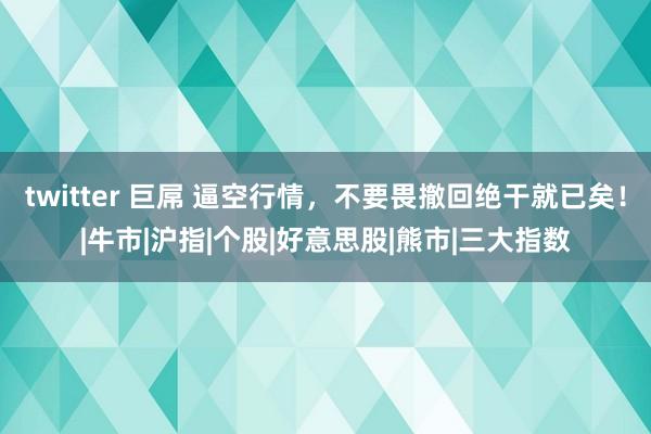 twitter 巨屌 逼空行情，不要畏撤回绝干就已矣！|牛市|沪指|个股|好意思股|熊市|三大指数