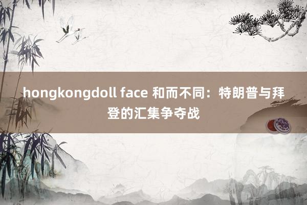 hongkongdoll face 和而不同：特朗普与拜登的汇集争夺战