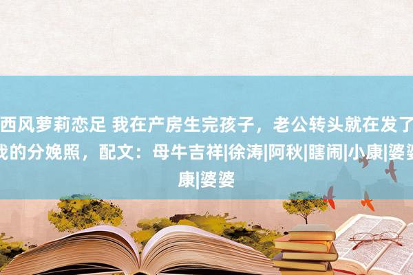 西风萝莉恋足 我在产房生完孩子，老公转头就在发了我的分娩照，配文：母牛吉祥|徐涛|阿秋|瞎闹|小康|婆婆