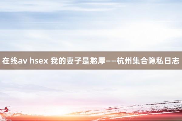 在线av hsex 我的妻子是憨厚——杭州集合隐私日志