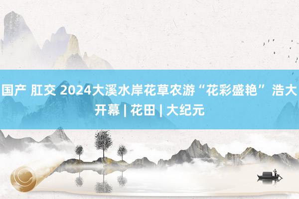 国产 肛交 2024大溪水岸花草农游“花彩盛艳” 浩大开幕 | 花田 | 大纪元