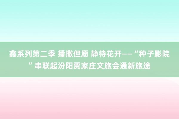 鑫系列第二季 播撒但愿 静待花开——“种子影院”串联起汾阳贾家庄文旅会通新旅途