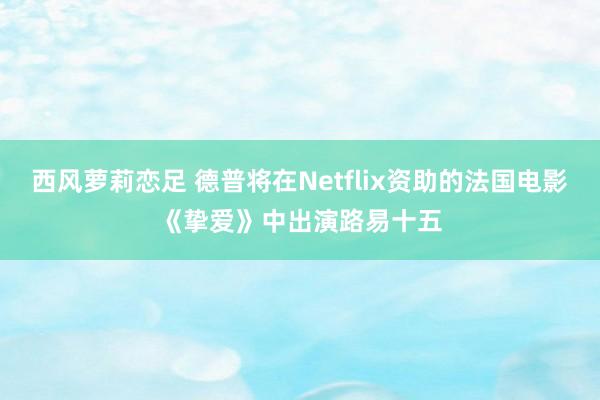 西风萝莉恋足 德普将在Netflix资助的法国电影《挚爱》中出演路易十五