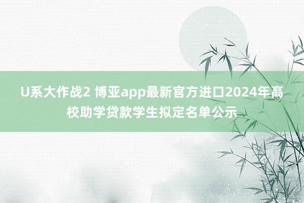 U系大作战2 博亚app最新官方进口2024年高校助学贷款学生拟定名单公示