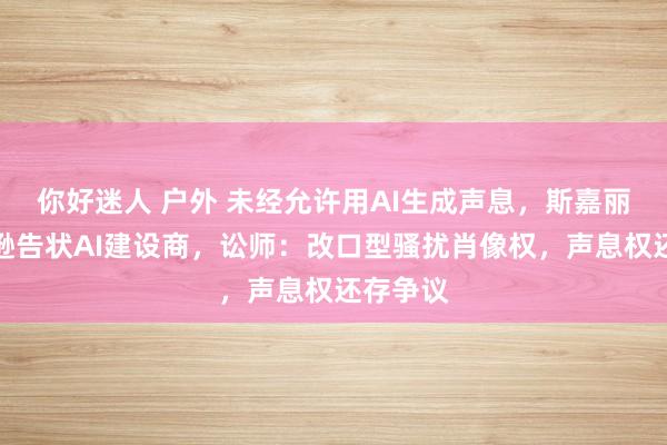 你好迷人 户外 未经允许用AI生成声息，斯嘉丽・约翰逊告状AI建设商，讼师：改口型骚扰肖像权，声息权还存争议