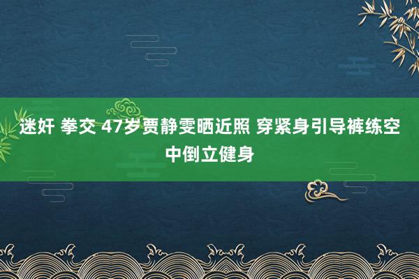 迷奸 拳交 47岁贾静雯晒近照 穿紧身引导裤练空中倒立健身