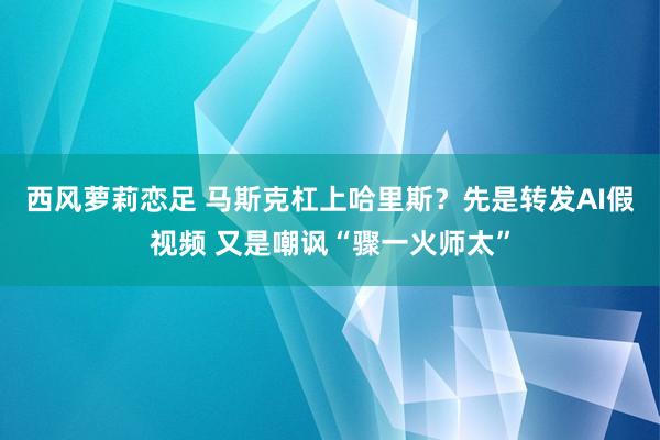 西风萝莉恋足 马斯克杠上哈里斯？先是转发AI假视频 又是嘲讽“骤一火师太”