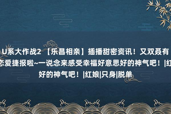 U系大作战2 【乐昌相亲】插播甜密资讯！又双叒有成婚&恋爱捷报啦~一说念来感受幸福好意思好的神气吧！|红娘|只身|脱单