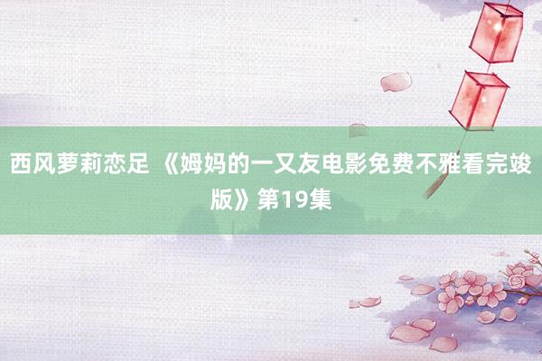 西风萝莉恋足 《姆妈的一又友电影免费不雅看完竣版》第19集