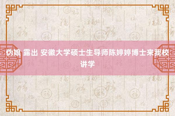 伪娘 露出 安徽大学硕士生导师陈婷婷博士来我校讲学