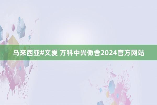 马来西亚#文爱 万科中兴傲舍2024官方网站