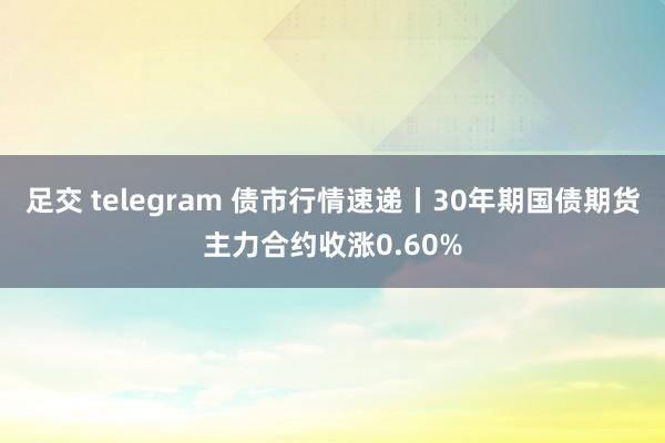 足交 telegram 债市行情速递丨30年期国债期货主力合约收涨0.60%