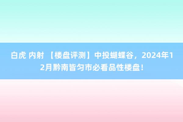 白虎 内射 【楼盘评测】中投蝴蝶谷，2024年12月黔南皆匀市必看品性楼盘！