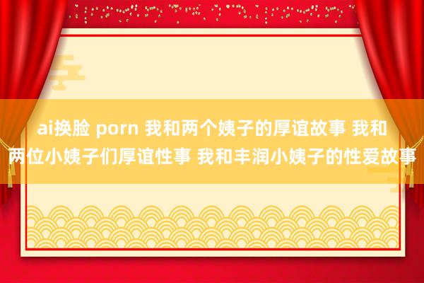 ai换脸 porn 我和两个姨子的厚谊故事 我和两位小姨子们厚谊性事 我和丰润小姨子的性爱故事