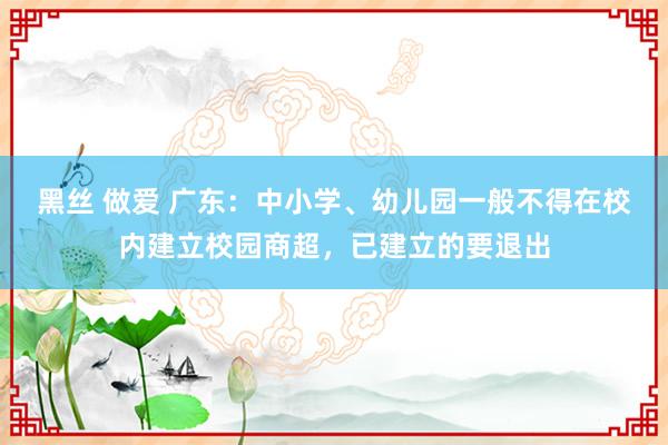 黑丝 做爱 广东：中小学、幼儿园一般不得在校内建立校园商超，已建立的要退出