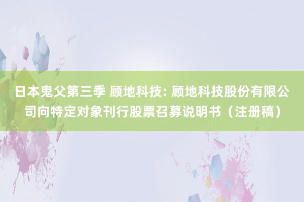 日本鬼父第三季 顾地科技: 顾地科技股份有限公司向特定对象刊行股票召募说明书（注册稿）