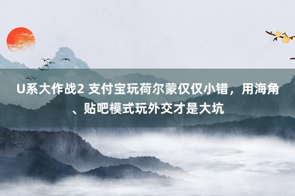 U系大作战2 支付宝玩荷尔蒙仅仅小错，用海角、贴吧模式玩外交才是大坑