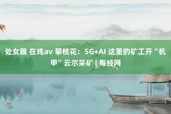 处女膜 在线av 攀枝花：5G+AI 这里的矿工开“机甲”云尔采矿 | 每经网