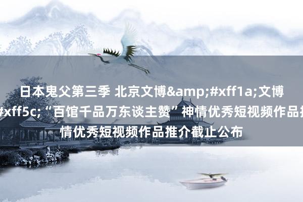 日本鬼父第三季 北京文博&#xff1a;文博要闻&#xff5c;“百馆千品万东谈主赞”神情优秀短视频作品推介截止公布